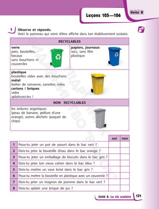 Unité 8. La vie scolaire
Leçons 105—106
1 Observe et réponds.
Voici le panneau qui vient d’être affiché dans ton établissement scolaire.
RECYCLABLES
verre
pots, bouteilles,
bocaux
sans bouchons ni
couvercles
papiers, journaux
secs, sans film
plastique
plastique
bouteilles vides avec des bouchons
métal
boîtes de conserve, canettes vides
cartons / briques
vides
aplatissez-les !
NON RECYCLABLES
les ordures organiques
(peau de banane, pellure d’une
orange), autres déchets (paquet de
chips)
oui non
1 Peux-tu jeter un pot de yaourt dans le bac vert ?
2 Dois-tu jeter la bouteille d’eau dans le bac orange ?
3 Peux-tu jeter un emballage de biscuits dans le bac gris ?
4 Dois-tu jeter ton vieux cahier dans le bac bleu ?
5 Dois-tu mettre un vase brisé dans le bac gris ?
6 Peux-tu mettre la bouteille en plastique avec un couvercle ?
7 Dois-tu jeter un trognon de pomme dans le bac vert ?
8 Dois-tu aplatir une brique de jus ?
Unité 8
Unité 8
131
П
і
д
р
у
ч
н
и
к
В
и
д
а
в
н
и
ц
т
в
о
"
Р
а
н
о
к
"
 