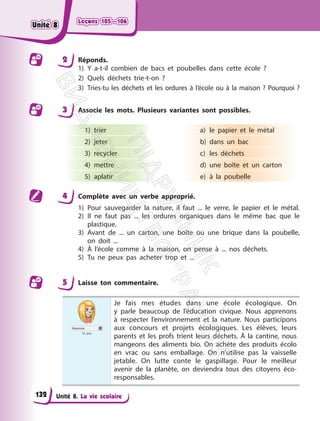 Leçons 105—106
Leçons 105—106
Unité 8. La vie scolaire
2 Réponds.
1) Y a-t-il combien de bacs et poubelles dans cette école ?
2) Quels déchets trie-t-on ?
3) Tries-tu les déchets et les ordures à l’école ou à la maison ? Pourquoi ?
3 Associe les mots. Plusieurs variantes sont possibles.
1) trier
2) jeter
3) recycler
4) mettre
5) aplatir
a) le papier et le métal
b) dans un bac
c) les déchets
d) une boîte et un carton
e) à la poubelle
4 Complète avec un verbe approprié.
1) Pour sauvegarder la nature, il faut ... le verre, le papier et le métal.
2) Il ne faut pas ... les ordures organiques dans le même bac que le
plastique.
3) Avant de ... un carton, une boîte ou une brique dans la poubelle,
on doit ...
4) À l’école comme à la maison, on pense à ... nos déchets.
5) Tu ne peux pas acheter trop et ...
5 Laisse ton commentaire.
Noémie
12 ans
Je fais mes études dans une école écologique. On
y parle beaucoup de l’éducation civique. Nous apprenons
à respecter l’environnement et la nature. Nous participons
aux concours et projets écologiques. Les élèves, leurs
parents et les profs trient leurs déchets. À la cantine, nous
mangeons des aliments bio. On achète des produits écolo
en vrac ou sans emballage. On n’utilise pas la vaisselle
jetable. On lutte conte le gaspillage. Pour le meilleur
avenir de la planète, on deviendra tous des citoyens éco-
responsables.
132
Unité 8
Unité 8
П
і
д
р
у
ч
н
и
к
В
и
д
а
в
н
и
ц
т
в
о
"
Р
а
н
о
к
"
 