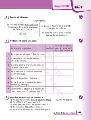 Leçons 105—106
Leçons 105—106
Unité 8. La vie scolaire
6 Écoute et observe.
Le pronom y
Je fais mes études dans une école
écologique. On y parle beaucoup
de l’éducation civique.
Je pense à l’avenir de la planète.
J’y pense. J’y réfléchis.
Un lieu
un nom de chose après le verbe
suivi de la préposition à
7 Réfléchis et coche une case.
Le pronom y remplace un lieu
un nom de chose
après le verbe suivi
de la préposition à
1 Tu restes au gymnase ? Oui, j’y reste.
2 Il s’installe à côté de la fenêtre ?
Oui, il s’y installe.
3 Demain, c’est la fête d’école, mais je
ne veux pas y aller.
4 Je m’intéresse à l’histoire ancienne,
je m’y intéresse.
5 On va à la cantine ? Allons-y !
6 Je participe au concours de jeunes
poètes, j’y participe.
7 Commencer à étudier à 8 heures du
matin, comment s’y adapter vite ?
8 Fais des phrases avec le pronom y.
1) Je jette les papiers dans la poubelle bleue. — J’y jette les papiers.
2) On réfléchit à l’environnement.
3) Nous prenons part à ce projet collectif.
4) Ils pensent à l’éducation civique.
5) Vous vous adressez au comité écologique.
133
Unité 8
Unité 8
П
і
д
р
у
ч
н
и
к
В
и
д
а
в
н
и
ц
т
в
о
"
Р
а
н
о
к
"
 