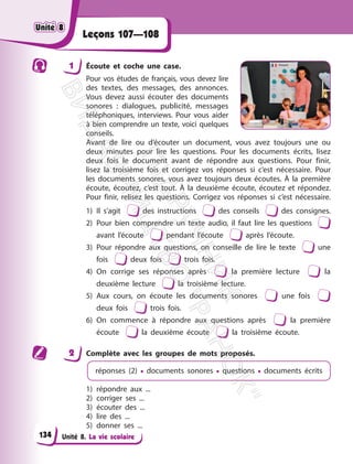 Unité 8. La vie scolaire
Leçons 107—108
1 Écoute et coche une case.
Pour vos études de français, vous devez lire
des textes, des messages, des annonces.
Vous devez aussi écouter des documents
sonores : dialogues, publicité, messages
téléphoniques, interviews. Pour vous aider
à bien comprendre un texte, voici quelques
conseils.
Avant de lire ou d’écouter un document, vous avez toujours une ou
deux minutes pour lire les questions. Pour les documents écrits, lisez
deux fois le document avant de répondre aux questions. Pour finir,
lisez la troisième fois et corrigez vos réponses si c’est nécessaire. Pour
les documents sonores, vous avez toujours deux écoutes. À la première
écoute, écoutez, c’est tout. À la deuxième écoute, écoutez et répondez.
Pour finir, relisez les questions. Corrigez vos réponses si c’est nécessaire.
1) Il s’agit des instructions des conseils des consignes.
2) Pour bien comprendre un texte audio, il faut lire les questions
avant l’écoute pendant l’écoute après l’écoute.
3) Pour répondre aux questions, on conseille de lire le texte une
fois deux fois trois fois.
4) On corrige ses réponses après la première lecture la
deuxième lecture la troisième lecture.
5) Aux cours, on écoute les documents sonores une fois
deux fois trois fois.
6) On commence à répondre aux questions après la première
écoute la deuxième écoute la troisième écoute.
2 Complète avec les groupes de mots proposés.
réponses (2) • documents sonores • questions • documents écrits
1) répondre aux ...
2) corriger ses ...
3) écouter des ...
4) lire des ...
5) donner ses ...
Unité 8
Unité 8
134
П
і
д
р
у
ч
н
и
к
В
и
д
а
в
н
и
ц
т
в
о
"
Р
а
н
о
к
"
 