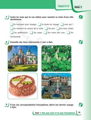 Leçons 3—4
Leçons 3—4
Unité 1. Mon pays natal et les pays francophones
7 Coche les mots que tu vas utiliser pour raconter ta visite d’une ville
ukrainienne.
le transport pour voyager la durée du voyage avec qui ?
le moment (la saison) de la visite les prix les lieux visités
les préférences les repas les noms des rues les
monuments
8 Conseille des lieux intéressants à voir à Kyїv.
9 À ton (ta) correspondant(e) francophone, décris ton dernier voyage
à Kyїv.
Unité 1
Unité 1
11
П
і
д
р
у
ч
н
и
к
В
и
д
а
в
н
и
ц
т
в
о
"
Р
а
н
о
к
"
 