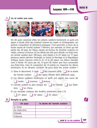 Unité 8. La vie scolaire
Leçons 109—110
1 Lis et coche une case.
On dit qu’en vacances d’été, les enfants oublient facilement ce qu’ils ont
appris à l’école dans des matières comme les maths et l’orthographe. Les
parents s’inquiètent et cherchent pourquoi. C’est peut-être à cause de la
durée courte de l’année scolaire ? Prenons, par exemple, la Chine qui fait
partie des 20 pays les mieux classés en termes de résultats scolaires en
maths, sciences et lecture. Ici, les élèves ont 245 jours d’école. Les États-Unis,
où l’année scolaire dure 180 jours, sont classés à la 25e
place sur 77 pays,
plusieurs points derrière l’Australie, la Suisse, la Norvège et la République
tchèque qu’on retrouve entre la 21e
et la 24e
place. Les élèves irlandais
vont à l’école 167 jours par an, 13 jours de moins que leurs camarades
aux États-Unis, mais ils surpassent de 10 points en moyenne les élèves
américains. Et en Ukraine, combien de jours dure ton année scolaire ?
1) Dans le document, il s’agit des vacances d’été de la durée
de l’année scolaire des types d’école dans différents pays.
2) Les élèves oublient facilement ce qu’ils ont appris aux cours de
maths sciences lecture.
3) L’année scolaire la plus longue est en Irlande aux États-
Unis en Chine.
4) Les résultats scolaires des écoliers américains sont à la
21e
place 24e
place 25e
place.
2 Remplis la grille.
Un pays la durée de l’année scolaire
la Chine
les États-Unis
l’Irlande
l’Ukraine
Unité 8
Unité 8
137
П
і
д
р
у
ч
н
и
к
В
и
д
а
в
н
и
ц
т
в
о
"
Р
а
н
о
к
"
 