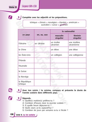 Leçons 109—110
Leçons 109—110
Unité 8. La vie scolaire
3 Complète avec les adjectifs et les prépositions.
tchèque • chinois • norvégien • irlandais • américain •
australien • suisse • ukrainien
un pays en, au, aux
la nationalité
masculin
singulier
féminin
singulier
l’Ukraine en Ukraine
un écolier
ukrainien
une écolière
ukrainienne
la Chine un élève une élève
les États-Unis un collégien une collégienne
l’Irlande
l’Australie
la Suisse
la Norvège
la République
tchèque
4 Avec ton voisin / ta voisine, compare et présente la durée de
l’année scolaire dans différents pays.
5 Réponds.
1) Quelle(s) matière(s) préfères-tu ?
2) Combien d’heures dure ta journée scolaire ?
3) À quelle heure déjeunes-tu ?
4) Quels cours as-tu aujourd’hui ?
5) Combien de jours par semaine es-tu à l’école ?
138
Unité 8
Unité 8
П
і
д
р
у
ч
н
и
к
В
и
д
а
в
н
и
ц
т
в
о
"
Р
а
н
о
к
"
 