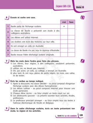 Leçons 109—110
Leçons 109—110
Unité 8. La vie scolaire
6 Écoute et coche une case.
vrai faux
1 Basile parle de l’échange scolaire. 
2
La classe de Basile a présenté son école à des
collégiens australiens.
3 Les élèves ont utilisé Internet.
4 Les écoliers ont écrit des histoires sur leur ville.
5 Ils ont envoyé un colis en Australie.
6 La classe de Basile n’a pas reçu la réponse d’Australie. `
7 Basile trouve l’idée d’échange scolaire originale.
7 Mets les mots dans l’ordre pour faire des phrases.
1) Les élèves, leur région, à des collégiens, voulaient présenter,
australiens.
2) utiliser, on, ne devait pas, Internet.
3) On, par avion, un colis, au collège, a envoyé, en Australie.
4) plus tard, ils ont reçu, pleine de petits objets, six mois, une valise,
et de textes.
8 Écris les verbes au temps indiqué.
1) Après la discussion, ma classe (décider – au passé composé) d’organiser
l’échange scolaire avec des élèves francophones.
2) Les élèves (utiliser – au passé composé) Internet pour trouver une
école partenaire.
3) Chaque élève (écrire – au futur simple) un texte court sur soi.
4) Les adolescents (pouvoir – au présent) raconter leurs activités, études,
préférences.
5) Le professeur principal (envoyer – au futur simple) tous ces textes à
l’adresse électronique de l’école en Belgique.
9 Dans le cadre d’échange scolaire, écris un texte présentant ton
école, ta région et tes activités.
139
Unité 8
Unité 8
П
і
д
р
у
ч
н
и
к
В
и
д
а
в
н
и
ц
т
в
о
"
Р
а
н
о
к
"
 