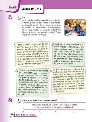 Unité 8. La vie scolaire
Leçons 111—112
1 Lis.
L’été, c’est la meilleure période pour réduire
le temps passé sur les écrans et augmenter
les activités au sein de la nature, la marche,
les balades, la conversation. Les scientifiques
disent que certaines activités aident les
élèves à limiter les oublis de l’été. Voici
quelques conseils pratiques.
Pense à tenir un journal de ton
été. Tu peux y écrire, coller des
photos et dessiner ce que tu
veux. Si tu n’as pas d’idée pour
commencer, liste dix activités que tu
voudrais absolument réaliser avant
la fin de l’été. Voir un coucher de
soleil ? Passer une journée entière
sans porter de chaussures ?
A Participe à l’organisation des
pique-niques en famille. Varie les
menus, cuisine avec tes proches,
fais des listes de courses et
choisis le lieu du pique-nique.
L’implication des enfants dans
la préparation des repas peut
aider à progresser en maths, en
lecture et en écriture.
B
Prends l’habitude de te rendre
en bibliothèque chaque
semaine ou une fois par mois.
Tu peux parcourir les rayons
de la bibliothèque et choisir
individuellement des livres que
tu pourras lire avec intérêt. Avant,
tu peux faire des recherches sur
des sites Internet. Ces visites
renforceront tes liens avec la
lecture.
С En bus, en car ou en train, il y
a plein de jeux de chiffres et de
lettres que tu peux organiser en
voyage. On peut calculer le nombre
de fast-foods que tu vas croiser,
ou chercher les mots commençant
par telle ou telle lettre. Ces jeux
permettent de maintenir l’intérêt
mais aussi de travailler la lecture
et le calcul.
D
2 Choisis un titre pour chaque conseil.
Des pique-niques en famille • Des voyages utiles
• Un journal d’été • La lecture individuelle
A ... B ... C ... D ...
Unité 8
Unité 8
140
П
і
д
р
у
ч
н
и
к
В
и
д
а
в
н
и
ц
т
в
о
"
Р
а
н
о
к
"
 