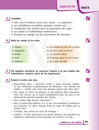 Leçons 111—112
Leçons 111—112
Unité 8. La vie scolaire
3 Complète.
1) L’été, c’est la meilleure saison pour réduire ... et augmenter ...
2) Les scientifiques conseillent quelques activités qui …
3) L’implication des enfants dans la préparation des repas …
4) Les visites à la bibliothèque renforceront …
5) Pendant un voyage, les jeux permettent de maintenir…
4 Relie les verbes et les mots.
1) réduire
2) augmenter
3) limiter
4) tenir
5) renforcer
a) les activités au sein de la nature
b) les liens avec la lecture
c) un journal intime
d) le temps passé sur les écrans
e) les oublis de l’été
5 Dis quelle(s) activité(s) en vacances t‘aident à ne pas oublier des
informations scolaires, parle de tes expériences.
6 Écoute et coche une case.
— Aujourd’hui dans « Souvenirs d’ado », nous recevons Sophie,
35 ans, vétérinaire et présentatrice de l’émission « Les animaux de
Sophie ». Sophie, vous aviez des animaux quand vous étiez ado ?
— Oui, j’avais un chien, un labrador, et des poissons dans l’aquarium.
Avec une voisine, on se voyait pratiquement tous les jours et on
observait les poissons pendant des heures.
— Vous vouliez déjà devenir vétérinaire ?
— Non, je voulais être médecin. Et à 13 ans, j’ai commencé à m’intéresser
aux animaux. J’ai donc changé d’avis au sujet du métier que je
voulais faire.
— À l’école, vous aimiez les cours de biologie ?
— J’adorais. Je lisais beaucoup et je posais toujours des questions au
professeur. Aujourd’hui, j’aime partager ma passion à la télé.
141
Unité 8
Unité 8
П
і
д
р
у
ч
н
и
к
В
и
д
а
в
н
и
ц
т
в
о
"
Р
а
н
о
к
"
 