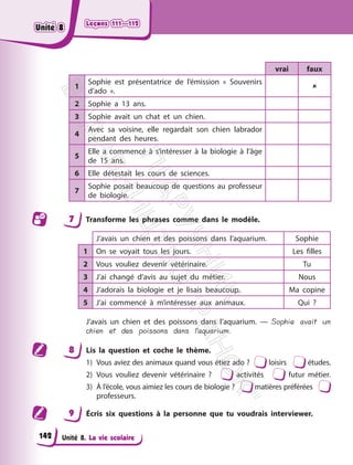 Leçons 111—112
Leçons 111—112
Unité 8. La vie scolaire
vrai faux
1
Sophie est présentatrice de l’émission « Souvenirs
d’ado ».

2 Sophie a 13 ans.
3 Sophie avait un chat et un chien.
4
Avec sa voisine, elle regardait son chien labrador
pendant des heures.
5
Elle a commencé à s’intéresser à la biologie à l’âge
de 15 ans.
6 Elle détestait les cours de sciences.
7
Sophie posait beaucoup de questions au professeur
de biologie.
7 Transforme les phrases comme dans le modèle.
J’avais un chien et des poissons dans l’aquarium. Sophie
1 On se voyait tous les jours. Les filles
2 Vous vouliez devenir vétérinaire. Tu
3 J’ai changé d’avis au sujet du métier. Nous
4 J’adorais la biologie et je lisais beaucoup. Ma copine
5 J’ai commencé à m’intéresser aux animaux. Qui ?
J’avais un chien et des poissons dans l’aquarium. — Sophie avait un
chien et des poissons dans l’aquarium.
8 Lis la question et coche le thème.
1) Vous aviez des animaux quand vous étiez ado ? loisirs études.
2) Vous vouliez devenir vétérinaire ? activités futur métier.
3) À l’école, vous aimiez les cours de biologie ? matières préférées
professeurs.
9 Écris six questions à la personne que tu voudrais interviewer.
142
Unité 8
Unité 8
П
і
д
р
у
ч
н
и
к
В
и
д
а
в
н
и
ц
т
в
о
"
Р
а
н
о
к
"
 