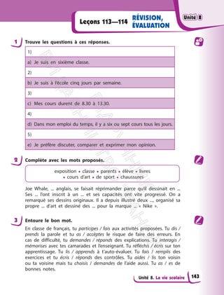 Unité 8. La vie scolaire
Leçons 113—114
RÉVISION,
ÉVALUATION
1 Trouve les questions à ces réponses.
1)
a) Je suis en sixième classe.
2)
b) Je suis à l’école cinq jours par semaine.
3)
c) Mes cours durent de 8.30 à 13.30.
4)
d) Dans mon emploi du temps, il y a six ou sept cours tous les jours.
5)
e) Je préfère discuter, comparer et exprimer mon opinion.
2 Complète avec les mots proposés.
еxposition • сlasse • parents • élève • livres
• cours d’art • de sport • chaussures
Joe Whale, ... anglais, se faisait réprimander parce qu’il dessinait en ...
Ses ... l’ont inscrit à un ... et ses capacités ont vite progressé. On a
remarqué ses dessins originaux. Il a depuis illustré deux ..., organisé sa
propre ... d’art et dessiné des ... pour la marque ... « Nike ».
3 Entoure le bon mot.
En classe de français, tu participes / fais aux activités proposées. Tu dis /
prends la parole et tu as / accèptes le risque de faire des erreurs. En
cas de difficulté, tu demandes / réponds des explications. Tu interagis /
mémorises avec tes camarades et l’enseignant. Tu réfléchis / écris sur ton
apprentissage. Tu lis / apprends à t’auto-évaluer. Tu fais / remplis des
exercices et tu écris / réponds des contrôles. Tu aides / lis ton voisin
ou ta voisine mais tu choisis / demandes de l’aide aussi. Tu as / es de
bonnes notes.
Unité 8
Unité 8
143
П
і
д
р
у
ч
н
и
к
В
и
д
а
в
н
и
ц
т
в
о
"
Р
а
н
о
к
"
 