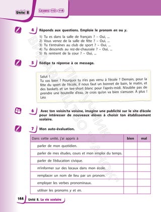Leçons 113—114
Leçons 113—114
Unité 8. La vie scolaire
4 Réponds aux questions. Emploie le pronom en ou y.
1) Tu es dans la salle de français ? – Oui, ...
2) Vous venez de la salle de fête ? – Oui, ...
3) Tu t’entraînes au club de sport ? – Oui, ...
4) Tu descends au rez-de-chaussée ? – Oui, ...
5) Ils rentrent de la cour ? – Oui, ...
5 Rédige ta réponse à ce message.
Salut !
Tu vas bien ? Pourquoi tu n’es pas venu à l’école ? Demain, pour la
fête du sport de l’école, il nous faut un bonnet de bain, le matin, et
des baskets et un tee-short blanc pour l’après-midi. N’oublie pas de
prendre une bouteille d’eau. Je crois qu’on va bien s’amuser. À plus !
Léo
6 Avec ton voisin/ta voisine, imagine une publicité sur le site d’école
pour intéresser de nouveaux élèves à choisir ton établissement
scolaire.
7 Mon auto-évaluation.
Dans cette unité, j’ai appris à bien mal
parler de mon quotidien.
parler de mes études, cours et mon emploi du temps.
parler de l’éducation civique.
m’informer sur des locaux dans mon école.
remplacer un nom de lieu par un pronom.
employer les verbes pronominaux.
utiliser les pronoms y et en.
144
Unité 8
Unité 8
П
і
д
р
у
ч
н
и
к
В
и
д
а
в
н
и
ц
т
в
о
"
Р
а
н
о
к
"
 