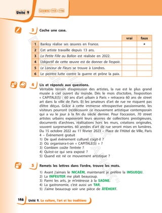 Leçons 115—116
Leçons 115—116
Unité 9. La culture, l’art et les traditions
3 Coche une case.
vrai faux
1 Banksy réalise ses œuvres en France. 
2 Cet artiste travaille depuis 13 ans.
3 La Petite Fille au Ballon est réalisée en 2022.
4 L’objectif de cette œuvre est de donner de l’espoir.
5 Le Lanceur de Fleurs se trouve à Londres.
6 Le peintre lutte contre la guerre et prône la paix.
4 Lis et réponds aux questions.
Véritable terrain d’expression des artistes, la rue est le plus grand
musée à ciel ouvert du monde. Dès le mois d’octobre, l’exposition
« CAPITALE(S) : 60 ans d’art urbain à Paris » retracera 60 ans de street
art dans la ville de Paris. Et les amateurs d’art de rue ne risquent pas
d’être déçus. Grâce à cette immense rétrospective passionnante, les
visiteurs pourront (re)découvrir ce mouvement artistique contemporain
qui a vu le jour à la fin du siècle dernier. Pour l’occasion, 70 street
artistes urbains exposeront leurs œuvres de collections prestigieuses,
documents d’archives, réalisations hors les murs, créations originales,
souvent surprenantes. 60 années d’art de rue seront mises en lumières.
Du 15 octobre 2022 au 11 février 2023 – Place de l’Hôtel de Ville, Paris
4 – Évènement gratuit
1) De quel évènement culturel s’agit-il ?
2) Où organisera-t-on « CAPITALE(S) » ?
3) Combien coûte l’entrée ?
4) Qu’est-ce qui sera exposé ?
5) Quand est né ce mouvement artistique ?
5 Remets les lettres dans l’ordre, trouve les mots.
1) Avant j’aimais le NICAÉM, maintenant je préfère la IMSUEQU.
2) La INPEUTER me plaît beaucoup.
3) Parmi les arts, je m’intéresse à la SADNE.
4) La gastronomie, c’est aussi un TAR.
5) J’aime beaucoup voir une pièce de ÂTÉHERT.
146
Unité 9
Unité 9
П
і
д
р
у
ч
н
и
к
В
и
д
а
в
н
и
ц
т
в
о
"
Р
а
н
о
к
"
 
