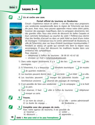 Unité 1. Mon pays natal et les pays francophones
Leçons 5—6
1 Lis et coche une case.
Portail officiel du tourisme en Boukovina
Circuit « Expérience nature et calme » : Cet été, nous vous proposons
une randonnée exceptionnelle dans la région de Tchernivtsi qui dure
dix jours. Avec nous, vous pouvez apprendre mieux notre chère patrie,
traverser des paysages magnifiques, dans la campagne ukrainienne, loin
des grandes villes. Vous avez envie de découvrir les belles Carpates et
leurs sommets fantastiques au coucher du soleil ? Préférez-vous dormir
chez des familles d’accueil ou dans un petit hôtel au bord d’une rivière
de montagne ? Connaissez-vous le centre administratif de Boukovina, la
ville de Tchernivtsi, avec ses lieux d’intérêt touristique incontournables ?
Pendant ce séjour, un guide qui connaît très bien la région vous
accompagne. Il vous fait découvrir les traditions locales dans une
ambiance très sympathique.
Pour réserver :
— téléphonez à l’office du tourisme : 38 09 81 43 67 82
— envoyez un mail à tcherniv@ukraine.com
1) Dans cette région ukrainienne, il y a des lacs une mer des
montagnes.
2) À Tchernivtsi, il y a beaucoup d’endroits touristiques de musées
de quartiers modernes.
3) Les touristes peuvent dormir dans une tente un hôtel un villa.
4) Les touristes peuvent manger des spécialités locales voir
l’architecture ancienne observer des paysages de montagne.
5) Il est possible de faire une randonnée à la campagne à la forêt
au parc.
6) Pour réserver, il faut aller à l’office du tourisme téléphoner
envoyer sa carte.
2 Trouve.
1) Le nom du circuit ...
2) La durée du voyage ...
3) La ville – centre administratif
de Boukovina ...
3 Complète avec des groupes de mots.
Avec notre agence de tourisme, il est possible de
a) traverser ...
b) découvrir ...
c) visiter ...
d) apprendre ...
Unité 1
Unité 1
12
П
і
д
р
у
ч
н
и
к
В
и
д
а
в
н
и
ц
т
в
о
"
Р
а
н
о
к
"
 