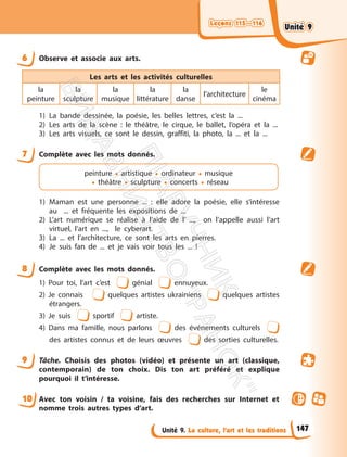 Leçons 115—116
Leçons 115—116
Unité 9. La culture, l’art et les traditions
6 Observe et associe aux arts.
Les arts et les activités culturelles
la
peinture
la
sculpture
la
musique
la
littérature
la
danse
l’architecture
le
cinéma
1) La bande dessinée, la poésie, les belles lettres, c’est la ...
2) Les arts de la scène : le théâtre, le cirque, le ballet, l’opéra et la ...
3) Les arts visuels, ce sont le dessin, graffiti, la photo, la ... et la ...
7 Complète avec les mots donnés.
peinture • artistique • ordinateur • musique
• théâtre • sculpture • concerts • réseau
1) Maman est une personne ... : elle adore la poésie, elle s’intéresse
au ... et fréquente les expositions de ...
2) L’art numérique se réalise à l’aide de l’ ..., on l’appelle aussi l’art
virtuel, l’art en ..., le cyberart.
3) La ... et l’architecture, ce sont les arts en pierres.
4) Je suis fan de ... et je vais voir tous les ... !
8 Complète avec les mots donnés.
1) Pour toi, l’art c’est génial ennuyeux.
2) Je connais quelques artistes ukrainiens quelques artistes
étrangers.
3) Je suis sportif artiste.
4) Dans ma famille, nous parlons des événements culturels
des artistes connus et de leurs œuvres des sorties culturelles.
9 Tâche. Choisis des photos (vidéo) et présente un art (classique,
contemporain) de ton choix. Dis ton art préféré et explique
pourquoi il t’intéresse.
10 Avec ton voisin / ta voisine, fais des recherches sur Internet et
nomme trois autres types d’art.
147
Unité 9
Unité 9
П
і
д
р
у
ч
н
и
к
В
и
д
а
в
н
и
ц
т
в
о
"
Р
а
н
о
к
"
 