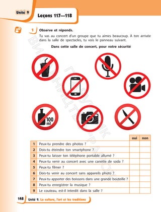 Unité 9. La culture, l’art et les traditions
Leçons 117—118
1 Observe et réponds.
Tu vas au concert d’un groupe que tu aimes beaucoup. À ton arrivée
dans la salle de spectacles, tu vois le panneau suivant.
Dans cette salle de concert, pour votre sécurité
oui non
1 Peux-tu prendre des photos ?
2 Dois-tu éteindre ton smartphone ?
3 Peux-tu laisser ton téléphone portable allumé ?
4 Peux-tu venir au concert avec une canette de soda ?
5 Peux-tu filmer ?
6 Dois-tu venir au concert sans appareils photo ?
7 Peux-tu apporter des boissons dans une grande bouteille ?
8 Peux-tu enregistrer la musique ?
9 Le couteau, est-il interdit dans la salle ?
Unité 9
Unité 9
148
П
і
д
р
у
ч
н
и
к
В
и
д
а
в
н
и
ц
т
в
о
"
Р
а
н
о
к
"
 