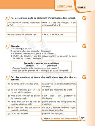 Leçons 117—118
Leçons 117—118
Unité 9. La culture, l’art et les traditions
2 Fais des phrases, parle du règlement d’organisation d’un concert.
Dans la salle de concert, il est interdit
de / d’
Dans la salle de concert, il est
recommandé de / d’
Les spectateurs ne doivent pas Il faut / il ne faut pas
3 Réponds.
1) La musique te plaît ?
2) Aimes-tu aller aux concerts ? Pourquoi ?
3) Comment achètes-tu ta place à un concert ?
4) Préfères-tu écouter et voir ton groupe préféré sur un écran ou dans
la salle de concert ? Pourquoi ?
Demander / donner une explication
Pourquoi ? parce que
Pourquoi écoutes-tu la musique avec un casque ?
Parce que j’aime profiter de la musique en toute tranquilité.
4 Fais des questions et donne des explications avec des phrases
données.
1) Tu aimes sortir avec tes amis. on apprécie les artistes traditionnels
du passé.
2) Tu ne manques pas un seul
concert de ce groupe.
ce sont des musiciens de talent.
3) Papa a une collection de disques
de musique rock.
nous avons des préférences
identiques.
4) J’aime bien voir des festivals de
musique dans ma ville.
j’adore prendre des autographes des
musiciens.
5) Tu cherches des nouveautés
musicales en ligne.
on peut y écouter différents styles
de musiques actuelles.
6) On va aux musées. j’aime la musique pop.
149
Unité 9
Unité 9
П
і
д
р
у
ч
н
и
к
В
и
д
а
в
н
и
ц
т
в
о
"
Р
а
н
о
к
"
 