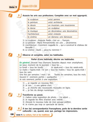 Leçons 117—118
Leçons 117—118
Unité 9. La culture, l’art et les traditions
5 Associe les arts aux professions. Complète avec un mot approprié.
la sculpture un(e) peintre
la peinture un(e) architecte
le dessin un musicien, une musicienne
la danse un sculpteur
la musique un dessinateur, une dessinatrice
l’architecture un(e) cinéaste
le cinéma un danseur, une danseuse
1) La sculpture : Auguste Rodin, c’est un ... français.
2) La peinture : Maria Primatchenko est une ... ukrainienne.
3) L’architecture : Comment s’appelle le ... qui a construit le château de
Versaille ?
4) Le cinéma : Quels ... peux-tu nommer ?
6 Observe et complète, selon tes habitudes.
Parler d’une habitude, décrire ses habitudes
En général, j’écoute mes chansons favorites depuis mon smartphone.
Le (jour, moment de la journée) = tous les ...
Le lundi = tous les lundis Le week-end = tous les week-ends
Le matin / l’après-midi / le soir = tous les matins / tous les après-midi /
tous les soirs
Une fois par semaine / mois / an Toutes les semaines, tous les mois
Souvent # rarement, parfois = quelquefois
Je vais rarement, parfois à une exposition.
1) ..., je regarde un nouveau film.
2) Je vais ... à une galerie d’art.
3) ..., je cherche des nouveautés musicales en ligne.
4) ..., je fais du design numérique.
7 Transforme au passé.
1) J’adore cette exposition de photo. – J’ai adoré ...
2) Je regarde les films d’action avec intérêt.
3) J’écoute le nouveau tube de mon groupe préféré.
4) Je n’aime pas trop ce spectacle de danse.
8 À ton (ta) correspondant(e) francophone, parle de ta dernière sortie
culturelle : où, quand, avec qui, partage tes impressions.
150
Unité 9
Unité 9
П
і
д
р
у
ч
н
и
к
В
и
д
а
в
н
и
ц
т
в
о
"
Р
а
н
о
к
"
 