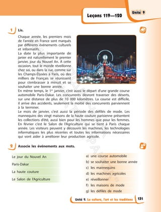 Unité 9. La culture, l’art et les traditions
Leçons 119—120
1 Lis.
Chaque année, les premiers mois
de l’année en France sont marqués
par différents événements culturels
et informatifs.
La date la plus importante de
janier est naturellement le premier
janvier, jour du Nouvel An. À cette
occasion, tout le monde réveillonne
chez soi, ou dans la rue, comme sur
les Champs-Élysées à Paris, où des
milliers de Français se réunissent
pour s’embrasser à minuit et se
souhaiter une bonne année.
En même temps, le 1er
janvier, c’est aussi le départ d’une grande course
automobile Paris-Dakar. Les concurrents devront traverser des déserts,
sur une distance de plus de 10 000 kilomètres. La course est difficile,
il arrive des accidents, seulement la moitié des concurrents parviennent
à la terminer.
Le mois de janvier, c’est aussi la période des défilés de mode. Les
mannequins des vingt maisons de la haute couture parisienne présentent
les collections d’été, aussi bien pour les hommes que pour les femmes.
En février c’est le Salon de l’Agriculture qui se tient à Paris chaque
année. Les visiteurs peuvent y découvrir les machines, les technologies
informatiques les plus récentes et toutes les informations nécessaires
qui vont aider à améliorer leur production agricole.
2 Associe les événements aux mots.
Le jour du Nouvel An
Paris-Dakar
La haute couture
Le Salon de l’Agriculture
a) une course automobile
b) se souhaiter une bonne année
c) les mannequins
d) les machines agricoles
e) réveillonner
f) les maisons de mode
g) les défilés de mode
Unité 9
Unité 9
151
П
і
д
р
у
ч
н
и
к
В
и
д
а
в
н
и
ц
т
в
о
"
Р
а
н
о
к
"
 