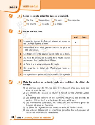 Leçons 119—120
Leçons 119—120
Unité 9. La culture, l’art et les traditions
3 Coche les sujets présentés dans ce document.
la fête l’agriculture le sport les magasins
le cinéma les arts la mode
4 Coche vrai ou faux.
vrai faux
1 Le premier janvier, les Français aiment se réunir sur
les Champs-Élysées à Paris.

2 Paris-Dakar, c’est une grande course de plus de
1000 kilomètres.
3 Le départ de cette course automobile est à Paris.
4 Au mois de janvier, les maisons de la haute couture
présentent leurs collections d’hiver.
5 À Paris, il y a vingt maisons de mode.
6 On organise le Salon de l’Agriculture tous les
févriers.
7 Les agriculteurs présentent leur production agricole.
5 Mets les verbes au présent, parle des traditions du début de
l’année.
1) Le premier jour de l’An, les gens (réveillonner) chez eux, avec des
amis ou dans la rue.
2) Des milliers de Français (se réunir) à minuit sur les Champs-Élysées
à Paris.
3) Les pilotes des voitures et des camions (traverser) des déserts de
sable et (démontrer) la robustesse de leurs véhicules.
4) Les mannequins (présenter) les collections de vêtements pour les
femmes et pour les hommes.
5) Le Salon de l’Agriculture (se tenir) au mois de février à Paris.
6) Les visiteurs (découvrir) les machines agricoles, les technologies et
toutes les informations nécessaires.
152
Unité 9
Unité 9
П
і
д
р
у
ч
н
и
к
В
и
д
а
в
н
и
ц
т
в
о
"
Р
а
н
о
к
"
 