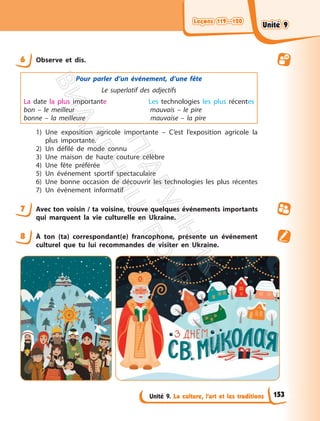 Leçons 119—120
Leçons 119—120
Unité 9. La culture, l’art et les traditions
6 Observe et dis.
Pour parler d’un événement, d’une fête
Le superlatif des adjectifs
La date la plus importante Les technologies les plus récentes
bon – le meilleur mauvais – le pire
bonne – la meilleure mauvaise – la pire
1) Une exposition agricole importante – C’est l’exposition agricole la
plus importante.
2) Un défilé de mode connu
3) Une maison de haute couture célèbre
4) Une fête préférée
5) Un événement sportif spectaculaire
6) Une bonne occasion de découvrir les technologies les plus récentes
7) Un événement informatif
7 Avec ton voisin / ta voisine, trouve quelques événements importants
qui marquent la vie culturelle en Ukraine.
8 À ton (ta) correspondant(e) francophone, présente un événement
culturel que tu lui recommandes de visiter en Ukraine.
153
Unité 9
Unité 9
П
і
д
р
у
ч
н
и
к
В
и
д
а
в
н
и
ц
т
в
о
"
Р
а
н
о
к
"
 