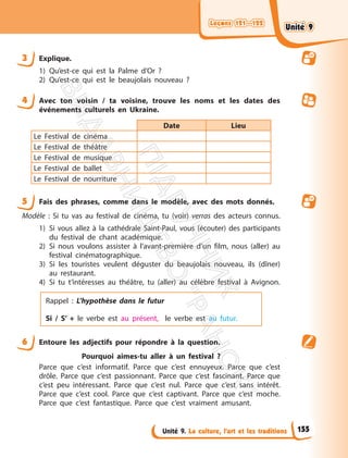 Leçons 121—122
Leçons 121—122
Unité 9. La culture, l’art et les traditions
3 Explique.
1) Qu’est-ce qui est la Palme d’Or ?
2) Qu’est-ce qui est le beaujolais nouveau ?
4 Avec ton voisin / ta voisine, trouve les noms et les dates des
événements culturels en Ukraine.
Date Lieu
Le Festival de cinéma
Le Festival de théâtre
Le Festival de musique
Le Festival de ballet
Le Festival de nourriture
5 Fais des phrases, comme dans le modèle, avec des mots donnés.
Modèle : Si tu vas au festival de cinéma, tu (voir) verras des acteurs connus.
1) Si vous allez à la cathédrale Saint-Paul, vous (écouter) des participants
du festival de chant académique.
2) Si nous voulons assister à l’avant-première d’un film, nous (aller) au
festival cinématographique.
3) Si les touristes veulent déguster du beaujolais nouveau, ils (dîner)
au restaurant.
4) Si tu t’intéresses au théâtre, tu (aller) au célèbre festival à Avignon.
Rappel : L’hypothèse dans le futur
Si / S’ + le verbe est au présent, le verbe est au futur.
6 Entoure les adjectifs pour répondre à la question.
Pourquoi aimes-tu aller à un festival ?
Parce que c’est informatif. Parce que c’est ennuyeux. Parce que c’est
drôle. Parce que c’est passionnant. Parce que c’est fascinant. Parce que
c’est peu intéressant. Parce que c’est nul. Parce que c’est sans intérêt.
Parce que c’est cool. Parce que c’est captivant. Parce que c’est moche.
Parce que c’est fantastique. Parce que c’est vraiment amusant.
155
Unité 9
Unité 9
П
і
д
р
у
ч
н
и
к
В
и
д
а
в
н
и
ц
т
в
о
"
Р
а
н
о
к
"
 