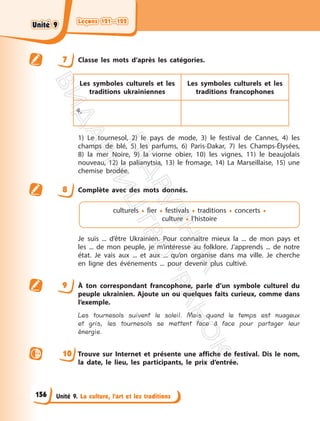 Leçons 121—122
Leçons 121—122
Unité 9. La culture, l’art et les traditions
7 Classe les mots d’après les catégories.
Les symboles culturels et les
traditions ukrainiennes
Les symboles culturels et les
traditions francophones
4,
1) Le tournesol, 2) le pays de mode, 3) le festival de Cannes, 4) les
champs de blé, 5) les parfums, 6) Paris-Dakar, 7) les Champs-Élysées,
8) la mer Noire, 9) la viorne obier, 10) les vignes, 11) le beaujolais
nouveau, 12) la palianytsia, 13) le fromage, 14) La Marseillaise, 15) une
chemise brodée.
8 Complète avec des mots donnés.
culturels • fier • festivals • traditions • concerts •
culture • l’histoire
Je suis ... d’être Ukrainien. Pour connaître mieux la ... de mon pays et
les ... de mon peuple, je m’intéresse au folklore. J’apprends ... de notre
état. Je vais aux ... et aux ... qu’on organise dans ma ville. Je cherche
en ligne des événements ... pour devenir plus cultivé.
9 À ton correspondant francophone, parle d’un symbole culturel du
peuple ukrainien. Ajoute un ou quelques faits curieux, comme dans
l’exemple.
Les tournesols suivent le soleil. Mais quand le temps est nuageux
et gris, les tournesols se mettent face à face pour partager leur
énergie.
10 Trouve sur Internet et présente une affiche de festival. Dis le nom,
la date, le lieu, les participants, le prix d’entrée.
156
Unité 9
Unité 9
П
і
д
р
у
ч
н
и
к
В
и
д
а
в
н
и
ц
т
в
о
"
Р
а
н
о
к
"
 