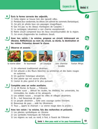 Leçons 5—6
Leçons 5—6
Unité 1. Mon pays natal et les pays francophones
4 Écris la forme correcte des adjectifs.
1) Cette région se trouve loin des (grand) villes.
2) Pendant leur randonnée, les élèves ont admiré les sommets (fantastique).
3) J’ai pris en photo tous ces paysages (magnifique).
4) Qui n’a pas vu les (beau) montagnes de Carpates ?
5) La campagne (ukrainien) a son charme exceptionnel.
6) Notre circuit comprend tous les lieux (incontournable) de la région.
7) J’ai envie d’apprendre les traditions (local).
5 Avec ton voisin / ta voisine, propose un circuit intéressant en
Ukraine. Réfléchissez au nom du circuit, sa durée, la destination et
les visites. Présentez devant la classe.
6 Observe et associe.
la viorne obier le tournesol un cosaque une chemise
brodée
l’avion Mriya
1) Un vêtement traditionnel ukrainien.
2) Cet arbuste a des fleurs blanches au printemps et des baies rouges
en automne.
3) Un guérrier historique ukrainien.
4) Une plante qui est source d’huile.
5) L’avion le plus grand et le plus puissant.
7 Complète avec un verbe auxiliaire.
1) Le 24 février, la Russie .... l’Ukraine.
2) L’armée russe ... détruit les écoles, les théâtres, les universités, les
immeubles, les stades et les aéroports.
3) Les soldats russes ... occupé les villes et villages ukrainiens.
4) Ils ... tué beaucoup de gens.
5) Le peuple ukrainien ... lutté avec courage contre l’ennemi.
6) Beaucoup de pays ... aidé les Ukrainiens.
7) Tous ... appris la chanson « La viorne rouge dans la prairie ».
8 Avec ton voisin / ta voisine, fais des recherches et présente.
1) Les plantes symboliques en Ukraine
2) Les symboles historiques de l’Ukraine
3) Les régions au sud, au nord, à l’est, à l’ouest de l’Ukraine
Unité 1
Unité 1
13
П
і
д
р
у
ч
н
и
к
В
и
д
а
в
н
и
ц
т
в
о
"
Р
а
н
о
к
"
 