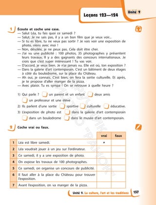 Unité 9. La culture, l’art et les traditions
Leçons 123—124
1 Écoute et coche une case.
— Salut Léa, tu fais quoi ce samedi ?
— Salut. Je ne sais pas, il y a un bon film que je veux voir...
— Si tu es libre, tu ne veux pas sortir ? Je vais voir une exposition de
photo, viens avec moi !
— Non, désolée, je ne peux pas. Cela doit être cher.
— J’ai vu une publicité : 100 photos, 35 photographes y présentent
leurs travaux. Il y a des gagnants des concours internationaux. Je
crois que c’est super intéressant ! Tu vas voir.
— D’accord, je veux bien. Je n’ai jamais vu. Elle est où, ton exposition ?
— Dans la galerie d’art contemporain. C’est un bâtiment de deux étages
à côté du boulodrome, sur la place du Château.
— Ah oui, je connais. C’est bien, on fera la sortie culturelle. Et après,
je te propose d’aller manger de la pizza.
— Avec plaisir. Tu es sympa ! On se retrouve à quelle heure ?
1) Qui parle ? un parent et un enfant deux amis
un professeur et une élève
2) Ils parlent d’une sortie sportive culturelle éducative.
3) L’exposition de photo est dans la galerie d’art contemporain
dans un boulodrome dans le musée d’art contemporain.
2 Coche vrai ou faux.
vrai faux
1 Léa est libre samedi. 
2 Léa voudrait jouer à un jeu sur l’ordinateur.
3 Ce samedi, il y a une exposition de photo.
4 On expose les travaux de 100 photographes.
5 Ce samedi, on organise un concours de publicité.
6 Il faut aller à la place du Château pour trouver
l’exposition.
7 Avant l’exposition, on va manger de la pizza.
Unité 9
Unité 9
157
П
і
д
р
у
ч
н
и
к
В
и
д
а
в
н
и
ц
т
в
о
"
Р
а
н
о
к
"
 