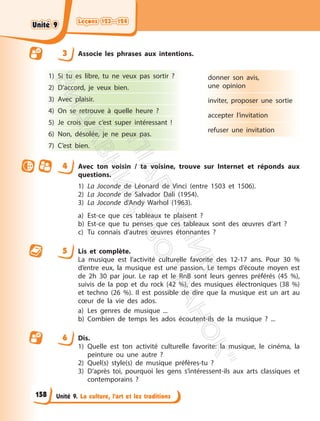 Leçons 123—124
Leçons 123—124
Unité 9. La culture, l’art et les traditions
3 Associe les phrases aux intentions.
1) Si tu es libre, tu ne veux pas sortir ?
2) D’accord, je veux bien.
3) Avec plaisir.
4) On se retrouve à quelle heure ?
5) Je crois que c’est super intéressant !
6) Non, désolée, je ne peux pas.
7) C’est bien.
donner son avis,
une opinion
inviter, proposer une sortie
accepter l’invitation
refuser une invitation
4 Avec ton voisin / ta voisine, trouve sur Internet et réponds aux
questions.
1) La Joconde de Léonard de Vinci (entre 1503 et 1506).
2) La Joconde de Salvador Dali (1954).
3) La Joconde d’Andy Warhol (1963).
a) Est-ce que ces tableaux te plaisent ?
b) Est-ce que tu penses que ces tableaux sont des œuvres d’art ?
c) Tu connais d’autres œuvres étonnantes ?
5 Lis et complète.
La musique est l’activité culturelle favorite des 12-17 ans. Pour 30 %
d’entre eux, la musique est une passion. Le temps d’écoute moyen est
de 2h 30 par jour. Le rap et le RnB sont leurs genres préférés (45 %),
suivis de la pop et du rock (42 %), des musiques électroniques (38 %)
et techno (26 %). Il est possible de dire que la musique est un art au
cœur de la vie des ados.
a) Les genres de musique ...
b) Combien de temps les ados écoutent-ils de la musique ? ...
6 Dis.
1) Quelle est ton activité culturelle favorite: la musique, le cinéma, la
peinture ou une autre ?
2) Quel(s) style(s) de musique préfères-tu ?
3) D’après toi, pourquoi les gens s’intéressent-ils aux arts classiques et
contemporains ?
158
Unité 9
Unité 9
П
і
д
р
у
ч
н
и
к
В
и
д
а
в
н
и
ц
т
в
о
"
Р
а
н
о
к
"
 