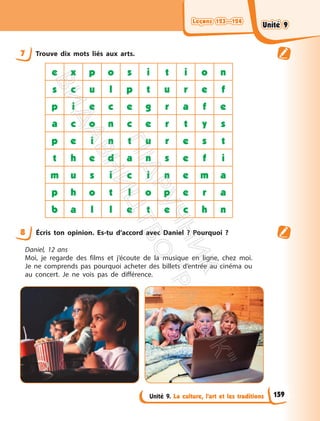 Leçons 123—124
Leçons 123—124
Unité 9. La culture, l’art et les traditions
7 Trouve dix mots liés aux arts.
e x p o s i t i o n
s c u l p t u r e f
p i e c e g r a f e
a c o n c e r t y s
p e i n t u r e s t
t h e d a n s e f i
m u s i c i n e m a
p h o t l o p e r a
b a l l e t e c h n
8 Écris ton opinion. Es-tu d’accord avec Daniel ? Pourquoi ?
Daniel, 12 ans
Moi, je regarde des films et j’écoute de la musique en ligne, chez moi.
Je ne comprends pas pourquoi acheter des billets d’entrée au cinéma ou
au concert. Je ne vois pas de différence.
159
Unité 9
Unité 9
П
і
д
р
у
ч
н
и
к
В
и
д
а
в
н
и
ц
т
в
о
"
Р
а
н
о
к
"
 