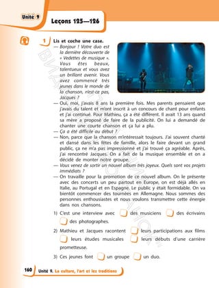 Unité 9. La culture, l’art et les traditions
Leçons 125—126
1 Lis et coche une case.
— Bonjour ! Votre duo est
la dernière découverte de
« Vedettes de musique ».
Vous êtes beaux,
talentueux et vous avez
un brillant avenir. Vous
avez commencé très
jeunes dans le monde de
la chanson, n’est-ce pas,
Jacques ?
— Oui, moi, j’avais 8 ans la première fois. Mes parents pensaient que
j’avais du talent et m’ont inscrit à un concours de chant pour enfants
et j’ai continué. Pour Mathieu, ça a été différent. Il avait 13 ans quand
sa mère a proposé de faire de la publicité. On lui a demandé de
chanter une courte chanson et ça lui a plu.
— Ça a été difficile au début ?
— Non, parce que la chanson m’intéressait toujours. J’ai souvent chanté
et dansé dans les fêtes de famille, alors le faire devant un grand
public, ça ne m’a pas impressionné et j’ai trouvé ça agréable. Après,
j’ai rencontré Jacques. On a fait de la musique ensemble et on a
décidé de monter notre groupe.
— Vous venez de sortir un nouvel album très joyeux. Quels sont vos projets
immédiats ?
— On travaille pour la promotion de ce nouvel album. On le présente
avec des concerts un peu partout en Europe, on est déjà allés en
Italie, au Portugal et en Espagne. Le public y était formidable. On va
bientôt commencer des tournées en Allemagne. Nous sommes des
personnes enthousiastes et nous voulons transmettre cette énergie
dans nos chansons.
1) C’est une interview avec des musiciens des écrivains
des photographes.
2) Mathieu et Jacques racontent leurs participations aux films
leurs études musicales leurs débuts d’une carrière
prometteuse.
3) Ces jeunes font un groupe un duo.
Unité 9
Unité 9
160
П
і
д
р
у
ч
н
и
к
В
и
д
а
в
н
и
ц
т
в
о
"
Р
а
н
о
к
"
 