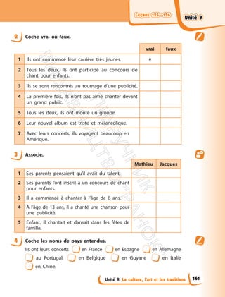 Leçons 125—126
Leçons 125—126
Unité 9. La culture, l’art et les traditions
2 Coche vrai ou faux.
vrai faux
1 Ils ont commencé leur carrière très jeunes. 
2 Tous les deux, ils ont participé au concours de
chant pour enfants.
3 Ils se sont rencontrés au tournage d’une publicité.
4 La première fois, ils n’ont pas aimé chanter devant
un grand public.
5 Tous les deux, ils ont monté un groupe.
6 Leur nouvel album est triste et mélancolique.
7 Avec leurs concerts, ils voyagent beaucoup en
Amérique.
3 Associe.
Mathieu Jacques
1 Ses parents pensaient qu’il avait du talent.
2 Ses parents l’ont inscrit à un concours de chant
pour enfants.
3 Il a commencé à chanter à l’âge de 8 ans.
4 À l’âge de 13 ans, il a chanté une chanson pour
une publicité.
5 Enfant, il chantait et dansait dans les fêtes de
famille.
4 Coche les noms de pays entendus.
Ils ont leurs concerts en France en Espagne en Allemagne
au Portugal en Belgique en Guyane en Italie
en Chine.
161
Unité 9
Unité 9
П
і
д
р
у
ч
н
и
к
В
и
д
а
в
н
и
ц
т
в
о
"
Р
а
н
о
к
"
 
