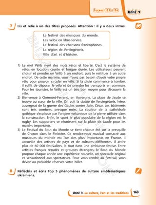 Leçons 125—126
Leçons 125—126
Unité 9. La culture, l’art et les traditions
7 Lis et relie à un des titres proposés. Attention : il y a deux intrus.
Le festival des musiques du monde.
Les vélos en libre-service.
Le festival des chansons francophones.
La région de Vercingétorix.
Ville d’art et d’histoire.
1) Le mot Vélib vient des mots vélos et liberté. C’est le système de
vélos en location courte et longue durée. Les utilisateurs peuvent
choisir et prendre un Vélib à un endroit, puis le restituer à un autre
endroit. De cette manière, vous n’avez pas besoin d’avoir votre propre
vélo pour pouvoir circuler en ville. Si la pluie commence à tomber,
il suffit de déposer le vélo et de prendre les transports en commun.
Pour les touristes, le Vélib est un très bon moyen pour découvrir la
ville.
2) Bienvenue à Clermont-Ferrand, en Auvergne. La place de Jaude se
trouve au cœur de la ville. On voit la statue de Vercingétorix, héros
auvergnat de la guerre des Gaules contre Jules César. Les bâtiments
sont très sombres, presque noirs. La couleur de la cathédrale
gothique s’explique par l’origine volcanique de la pierre utilisée dans
la construction. Enfin, le sport le plus populaire de la région est le
rugby. Les supporters se réunissent sur la place de Jaude pour les
matchs importants.
3) Le Festival du Bout du Monde se tient chaque été sur la presqu’île
de Crozon dans le Finistère. Ce rendez-vous musical consacré aux
musiques du monde est l’un des plus importants en France. Il
accueille des artistes de pays et de cultures différentes, il attire
plus de 60 000 festivaliers, le tout dans une ambiance festive. Entre
artistes français réputés et groupes étrangers, le Bout du Monde
propose chaque année une expérience nouvelle, un spectacle original
et sensationnel aux spectateurs. Pour vous rendre au Festival, vous
devez au préalable réserver votre billet.
8 Réfléchis et écris Top 5 phénomènes de culture emblematiques
ukrainiens.
163
Unité 9
Unité 9
П
і
д
р
у
ч
н
и
к
В
и
д
а
в
н
и
ц
т
в
о
"
Р
а
н
о
к
"
 