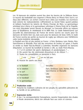 Les 18 épreuves de natation auront lieu dans les bassins de La Défense Arena.
Le tournoi de basketball sera organisé à l’Arena Bercy et l’Arena Paris Sud 6, sur
deux sites différents. Les archers viseront leurs cibles aux Invalides. Les escrimeurs
tout comme les taekwondoïstes s’affronteront au Grand Palais quand judokas
et lutteurs fouleront les tatamis de l’Arena Champs de Mars. La gymnastique
artistique sera à Bercy et la gymnastique rythmique à l’Arena Porte de la Chapelle.
Les murs d’escalade seront dressés au Bourget. La Concorde offrira ses espaces
pour la breakdance, le skateboard et le BMX free. Le stade Roland-Garros qui
accueille les internationaux de France de tennis ouvrira ses courts pour les
épreuves de tennis bien sûr, mais aussi pour les épreuves de boxe. Enfin, le stade
de France ouvrira ses portes au tournoi de rugby qui clôturera avec l’athlétisme
cette trente-troisième olympiade.
Le football aura lieu un peu partout en France : à Paris, Bordeaux, Lyon, Nantes, Nice,
Saint-Étienne et Marseille. Pour voir des rencontres de hockey sur gazon, il faudra
se rendre au Stade Yves-du-Manoir à Colombes. Versailles organisera les épreuves
d’équitation. Le tournoi de handball se tiendra à Lille, au stade Pierre-Mauroy.
1) Y a-t-il combien de sports olympiques et paralympiques ? ...
2) Où auront lieu les cérémonies d’ouverture et de clôture ? ...
3) Toutes les compétitions se passeront à Paris.
vrai faux on ne sait pas
4) Associe les sports aux lieux.
a) le football
b) la natation
c) le surf
d) l’équitation
e) le handball
f) la gymnastique
Versailles
Paris, Bordeaux, Lyon, Nantes, Nice,
Saint-Étienne et Marseille
Lille
Tahiti
Paris
3 Production orale
Présente les traditions culinaires de ton peuple, les spécialités pâtissières de
ta famille et tes préférences.
4 Expression écrite
À ton / ta correspondant(e) francophone, raconte l’organisation des études
à l’école ukrainienne, décris ton attitude face aux cours et sciences.
Leçons 129—130 Bilan II
Leçons 129—130 Bilan II
166
П
і
д
р
у
ч
н
и
к
В
и
д
а
в
н
и
ц
т
в
о
"
Р
а
н
о
к
"
 