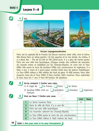 Unité 1. Mon pays natal et les pays francophones
Leçons 7—8
1 Lis.
Forum voyagesenukraine
Paris est la capitale de la France. Un fleuve traverse cette ville, c’est la Seine.
Elle divise Paris en deux parties : la rive gauche et la rive droite. Au milieu, il
y a deux îles : l’île de la Cité et l’île Saint-Louis. Il y a plus de trente ponts.
Paris est une ville très touristique. Chaque année, des millions de touristes
du monde entier se baladent sur les Champs-Élysées. Ils vont voir la Tour
Eiffel. Elle porte le nom de Gustave Eiffel, son constructeur et ingénieur. Il a
fallu 2 ans, 2 mois et 5 jours pour monter cette tour de pièces métalliques.
La Tour Eiffel s’élève à 300 mètres de haut et pèse 10 000 tonnes. Pour aller
jusqu’en haut de la Tour Eiffel, il faut monter 1665 marches. Pour repeindre
la tour tous les 7 ans, il faut 60 tonnes de peinture.
2 As-tu compris ? Coche une case.
1) Il s’agit de la France Paris la Seine.
2) Gustave Eiffel, c’est un président chanteur ingénieur
français.
3 Vrai ou faux ? Coche une case.
vrai faux
1 La Seine traverse Paris. 
2 Dans la ville de Paris, il y a une île.
3 Paris est une ville touristique.
4 Les touristes adorent les Champs-Élysées.
5 La Tour Eiffel porte le nom de son constructeur.
6 La Tour Eiffel s’élève à 1665 mètres de haut.
Unité 1
Unité 1
14
П
і
д
р
у
ч
н
и
к
В
и
д
а
в
н
и
ц
т
в
о
"
Р
а
н
о
к
"
 