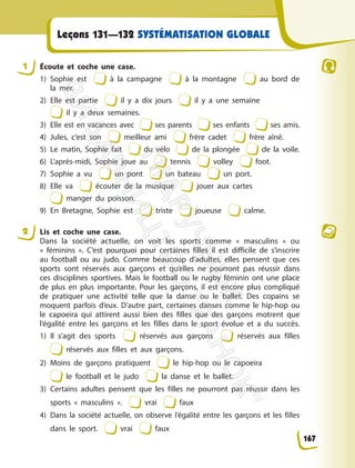 Leçons 131—132 SYSTÉMATISATION GLOBALE
1 Écoute et coche une case.
1) Sophie est à la campagne à la montagne au bord de
la mer.
2) Elle est partie il y a dix jours il y a une semaine
il y a deux semaines.
3) Elle est en vacances avec ses parents ses enfants ses amis.
4) Jules, c’est son meilleur ami frère cadet frère aîné.
5) Le matin, Sophie fait du vélo de la plongée de la voile.
6) L’après-midi, Sophie joue au tennis volley foot.
7) Sophie a vu un pont un bateau un port.
8) Elle va écouter de la musique jouer aux cartes
manger du poisson.
9) En Bretagne, Sophie est triste joueuse calme.
2 Lis et coche une case.
Dans la société actuelle, on voit les sports comme « masculins » ou
« féminins ». C’est pourquoi pour certaines filles il est difficile de s’inscrire
au football ou au judo. Comme beaucoup d’adultes, elles pensent que ces
sports sont réservés aux garçons et qu’elles ne pourront pas réussir dans
ces disciplines sportives. Mais le football ou le rugby féminin ont une place
de plus en plus importante. Pour les garçons, il est encore plus compliqué
de pratiquer une activité telle que la danse ou le ballet. Des copains se
moquent parfois d’eux. D’autre part, certaines danses comme le hip-hop ou
le capoeira qui attirent aussi bien des filles que des garçons motrent que
l’égalité entre les garçons et les filles dans le sport évolue et a du succès.
1) Il s’agit des sports réservés aux garçons réservés aux filles
réservés aux filles et aux garçons.
2) Moins de garçons pratiquent le hip-hop ou le capoeira
le football et le judo la danse et le ballet.
3) Certains adultes pensent que les filles ne pourront pas réussir dans les
sports « masculins ». vrai faux
4) Dans la société actuelle, on observe l’égalité entre les garçons et les filles
dans le sport. vrai faux
167
П
і
д
р
у
ч
н
и
к
В
и
д
а
в
н
и
ц
т
в
о
"
Р
а
н
о
к
"
 