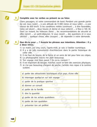 3 Complète avec les verbes au présent ou au futur.
Chers passagers, ici votre commandant de bord. Pendant une grande partie
du vol, nous (voler) ... à une altitude de 9 000 mères et nous (aller) ... à une
vitesse de 850 km/h. Si les conditions météo (continuer) ... à être favorables,
notre vol (durer) ... deux heures et demie et nous (atterrir) ... à Nice à 16h 30.
Dans un instant, les hôtesses (faire) ... les recommandations de sécurité et
elles (servir) ... un petit-déjeuner. Si vous (avoir) ... des questions et si vous
(désirer) ... quelque chose, elles (essayer) ... de répondre à votre demande.
4 Que dis-tu pour ... ? Associe les phrases aux intentions. Attention : il y
a deux intrus.
1) Le matin, j’ai cinq cours, l’après-midi, je vais à l’atelier numérique.
2) Il y a de jolis monuments d’architecture dans la partie historique de
cette ville.
3) Il me faut du beurre, de la farine et un verre de lait pour faire ces crêpes.
4) La photographie macro me plaît beaucoup.
5) Ton voyage s’est bien passé ? En es-tu content ?
6) Il est important de bouger, marcher, courir et faire des exercices physiques.
7) Je n’ai pas beaucoup d’argent de poche, j’achète mes repas à la cantine
scolaire.
a) parler des attractivités touristiques d’un pays, d’une ville
b) interroger quelqu’un sur son voyage
c) parler de la pratique sportive
d) donner un conseil
e) parler de ta famille
f) dire la quantité
g) parler de tes achats quotidiens
h) parler de ton quotidien
i) présenter ton art préféré
Leçons 131—132 Systématisation globale
Leçons 131—132 Systématisation globale
168
П
і
д
р
у
ч
н
и
к
В
и
д
а
в
н
и
ц
т
в
о
"
Р
а
н
о
к
"
 
