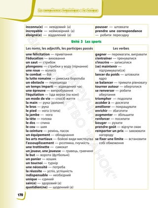 La compétence linguistique : le lexique
La compétence linguistique : le lexique
inconnu(e) — невідомий (а)
incroyable — неймовірний (а)
éloigné(e) — віддалений (а)
pousser — штовхати
prendre une correspondance
— робити пересадку
Unité 3 Les sports
Les noms, les adjectifs, les participes passés Les verbes
une félicitation — привітання
l’éducation — виховання
un saut — стрибок
plongeons — стрибки у воду (пірнання)
unе roue — колесо
le combat — бій
la lutte romaine — римська боротьба
un obstacle — перешкода
un temps imparti — відведений час
une épreuve — випробування
l’équitation — їзда верхи (на коні)
un mode de vie — спосіб життя
la main — рука (долоня)
le bras — рука
le pied — нога (стопа)
la jambe — нога
la tête — голова
le dos — спина
le cou — шия
la ceinture — ремінь, пасок
un équipement — обладнання
les arts martiaux — бойові види мистецтва
l’assouplissement — розтяжка, гнучкість
une trottinette — самокат
un joueur, une joueuse — гравець, гравчиня
le but — ворота (футбольні)
un panier — кошик
un tournoi — турнір
une nécessité — потреба
la réussite — успіх, успішність
іndispensable — необхідний
unique — єдиний
sain(e) — здоровий (а)
quotidien(ne) — щоденний (а)
gagner — перемагати, вигравати
s’entraîner — тренуватися
s’inscrire — записатися
(se) maintenir —
підтримувати(ся)
lancer du poids — штовхати
ядро
se balancer — тримати рівновагу
tourner autour — обертатися
se renverser — робити
обертання
triompher — подолати
accéder à — досягати
améliorer — покращувати
enrichir — збагатити
augmenter — збільшити
renforcer — посилити
bouger — рухати
prendre goût — відчути смак
remporter un prix — завоювати
нагороду
se fixer une limite — встановити
собі обмеження
170
П
і
д
р
у
ч
н
и
к
В
и
д
а
в
н
и
ц
т
в
о
"
Р
а
н
о
к
"
 