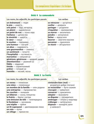 La compétence linguistique : le lexique
La compétence linguistique : le lexique
Unité 4 La camaraderie
Les noms, les adjectifs, les participes passés Les verbes
un événement — подія
la joie — радість
une peine — біда, негаразд
un plaisir — задоволення
un point de vue — точка зору
l’enfance — дитинство
la sincérité — щирість
le cœur — серце
le soutien — підтримка
une humeur — настрій
un abus — надмірність
une gourmandise — смакота
un sentiment — почуття
l’hospitalité — гостинність
marrant(e) — смішний (а)
généreux, généreuse — щедрий, щедра
attentionné(е) — уважний (а)
fidèle — відданий
timide — сором’язливий
prêt(e) — готовий (а)
honnête — чесний, чесна
se retrouver — зустрітися
confier — довірити
partager — розділити
s’inquiéter — хвилюватися
se marrer — веселитися
joindre — зв’язати(ся)
lâcher — відпустити
beurrer — змастити маслом
parsemer — присипати
se réunir — об’єднатися
Unité 5 La fratrie
Les noms, les adjectifs, les participes passés Les verbes
un neveu — племінник
une nièce — племінниця
un membre de la famille — член родини
une entreprise — підприємство
les couches — пелюшки
un biberon — соска, пляшечка
la fratrie — брати і сестри
une émission de télé — телепередача
le fondateur — засновник
une triplée — трійня
un lit superposé — двоповерхове ліжко
un coin — куток
un refuge — прихисток
s’entendre bien (mal) —
розумітися добре (погано)
se ressembler — бути схожим
s’occuper — займатися
consacrer — присвятити
adopter — всиновити
se disputer — посваритися
aménager — в’їхати у квартиру
s’allonger — витягнутися
disposer — володіти, мати
у наявності
171
П
і
д
р
у
ч
н
и
к
В
и
д
а
в
н
и
ц
т
в
о
"
Р
а
н
о
к
"
 
