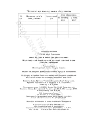 Відомості про користування підручником
№
з/п
Прізвище та ім’я
учня/учениці
Навчальний
рік
Стан підручника
на початку
року
у кінці
року
1
2
3
4
5
Навчальне видання
УРАЄВА Ірина Григорівна
«ФРАНЦУЗЬКА МОВА (6-й рік навчання)»
Підручник для 6 класу закладів загальної середньої освіти
(з аудіосупроводом)
Рекомендовано
Міністерством освіти і науки України
Видано за рахунок державних коштів. Продаж заборонено
Підручник відповідає Державним санітарним нормам і правилам
«Гігієнічні вимоги до друкованої продукції для дітей»
Редактор О. Ю. Щербак. Технічний редактор С. Я. Захарченко.
Художнє оформлення В. І. Труфена, Т. В. Задорожної.
Коректор Н. В. Красна
Підписано до друку 07.06.2023. Формат 84×108/16. Папір офсетний.
Гарнітура Міріад. Друк офсетний. Ум. друк. арк. 18,48. Обл.-вид. арк. 17,80.
Наклад 3585 пр. Зам. № 17-06.
ТОВ Видавництво «Ранок»,
вул. Космічна 21-а, Харків, 61145.
Свідоцтво суб’єкта видавничої справи ДК № 7548 від 16.12.2021.
E-mail: office@ranok.com.ua. Тел. (057) 701-11-22.
Підручник надруковано на папері українського виробництва
Надруковано у друкарні ТОВ «ТРІАДА-ПАК»,
пров. Сімферопольський, 6, Харків 61052.
Свідоцтво суб’єкта видавничої справи ДК № 5340 від 15.05.2017.
Тел. +38 (057) 712-20-00. Е-mail: sale@triada.kharkov.ua
П
і
д
р
у
ч
н
и
к
В
и
д
а
в
н
и
ц
т
в
о
"
Р
а
н
о
к
"
 