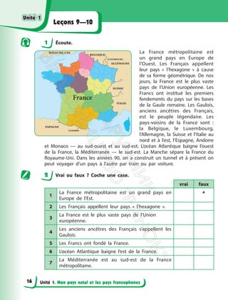 Unité 1. Mon pays natal et les pays francophones
Leçons 9—10
1 Écoute.
La France métropolitaine est
un grand pays en Europe de
l’Ouest. Les Français appellent
leur pays « l’hexagone » à cause
de sa forme géométrique. De nos
jours, la France est le plus vaste
pays de l’Union européenne. Les
Francs ont institué les premiers
fondements du pays sur les bases
de la Gaule romaine. Les Gaulois,
anciens ancêtres des Français,
est le peuple légendaire. Les
pays-voisins de la France sont :
la Belgique, le Luxembourg,
l’Allemagne, la Suisse et l’Italie au
nord et à l’est, l’Espagne, Andorre
et Monaco — au sud-ouest et au sud-est. L’océan Atlantique baigne l’ouest
de la France, la Méditerranée — le sud-est. La Manche sépare la France du
Royaume-Uni. Dans les années 90, on a construit un tunnel et à présent on
peut voyager d’un pays à l’autre par train ou par voiture.
2 Vrai ou faux ? Coche une case.
vrai faux
1
La France métropolitaine est un grand pays en
Europe de l’Est.

2 Les Français appellent leur pays « l’hexagone ».
3
La France est le plus vaste pays de l’Union
européenne.
4
Les anciens ancêtres des Français s’appellent les
Gaulois.
5 Les Francs ont fondé la France.
6 L’océan Atlantique baigne l’est de la France.
7
La Méditerranée est au sud-est de la France
métropolitaine.
France
Unité 1
Unité 1
16
П
і
д
р
у
ч
н
и
к
В
и
д
а
в
н
и
ц
т
в
о
"
Р
а
н
о
к
"
 