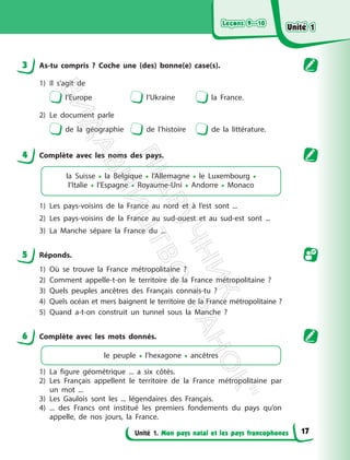 Leçons 9—10
Leçons 9—10
Unité 1. Mon pays natal et les pays francophones
3 As-tu compris ? Coche une (des) bonne(e) case(s).
1) Il s’agit de
l’Europe l’Ukraine la France.
2) Le document parle
de la géographie de l’histoire de la littérature.
4 Complète avec les noms des pays.
la Suisse • la Belgique • l’Allemagne • le Luxembourg •
l’Italie • l’Espagne • Royaume-Uni • Andorre • Monaco
1) Les pays-voisins de la France au nord et à l’est sont ...
2) Les pays-voisins de la France au sud-ouest et au sud-est sont ...
3) La Manche sépare la France du ...
5 Réponds.
1) Où se trouve la France métropolitaine ?
2) Comment appelle-t-on le territoire de la France métropolitaine ?
3) Quels peuples ancêtres des Français connais-tu ?
4) Quels océan et mers baignent le territoire de la France métropolitaine ?
5) Quand a-t-on construit un tunnel sous la Manche ?
6 Complète avec les mots donnés.
le peuple • l’hexagone • ancêtres
1) La figure géométrique ... a six côtés.
2) Les Français appellent le territoire de la France métropolitaine par
un mot ...
3) Les Gaulois sont les ... légendaires des Français.
4) ... des Francs ont institué les premiers fondements du pays qu’on
appelle, de nos jours, la France.
Unité 1
Unité 1
17
П
і
д
р
у
ч
н
и
к
В
и
д
а
в
н
и
ц
т
в
о
"
Р
а
н
о
к
"
 