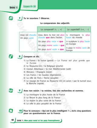 Leçons 9—10
Leçons 9—10
Unité 1. Mon pays natal et les pays francophones
7 Tu te souviens ? Observe.
La comparaison des adjectifs
Le comparatif (+, -, =) Le superlatif (++, - -)
L’eau est chaude.
Un pays vaste
L’eau dans la mer est plus
chaude que dans l’océan.
Un pays plus vaste + que
Un pays moins vaste – que
Un pays aussi vaste = que
la montagne la plus
haute du monde
la sculpture la plus haute
en Europe
le pays le moins vaste en
Europe
8 Compare et dis.
1) La France / la Suisse (grand) — La France est plus grande que
la Suisse.
2) Le Royaume-Uni / la Belgique (proche)
3) L’océan Atlantique / la mer Méditerranée (salé)
4) Monaco / l’Espagne (vaste)
5) Les Francs / les Gaulois (légendaires)
6) La ville de Paris / Rome (peuplée)
7) Le voyage de France au Royaume Uni en avion / par le tunnel sous
la Manche (rapide)
9 Avec ton voisin / ta voisine, fais des recherches et nomme.
1) La montagne la plus haute de la France
2) Le fleuve le plus long de la France
3) La région la plus vaste de la France
4) La ville la plus peuplée de la France
10 Pour le concours « Qui est le plus intelligent ? », écris cinq questions
pour un questionnaire sur la France.
Unité 1
Unité 1
18
П
і
д
р
у
ч
н
и
к
В
и
д
а
в
н
и
ц
т
в
о
"
Р
а
н
о
к
"
 