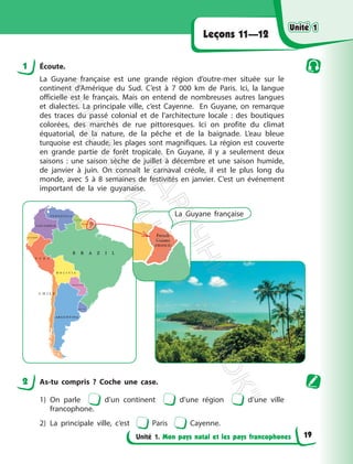 Unité 1. Mon pays natal et les pays francophones
Leçons 11—12
1 Écoute.
La Guyane française est une grande région d’outre-mer située sur le
continent d’Amérique du Sud. C’est à 7 000 km de Paris. Ici, la langue
officielle est le français. Mais on entend de nombreuses autres langues
et dialectes. La principale ville, c’est Cayenne. En Guyane, on remarque
des traces du passé colonial et de l’architecture locale : des boutiques
colorées, des marchés de rue pittoresques. Ici on profite du climat
équatorial, de la nature, de la pêche et de la baignade. L’eau bleue
turquoise est chaude, les plages sont magnifiques. La région est couverte
en grande partie de forêt tropicale. En Guyane, il y a seulement deux
saisons : une saison sèche de juillet à décembre et une saison humide,
de janvier à juin. On connaît le carnaval créole, il est le plus long du
monde, avec 5 à 8 semaines de festivités en janvier. C’est un événement
important de la vie guyanaise.
La Guyane française
2 As-tu compris ? Coche une case.
1) On parle d’un continent d’une région d’une ville
francophone.
2) La principale ville, c’est Paris Cayenne.
Unité 1
Unité 1
19
П
і
д
р
у
ч
н
и
к
В
и
д
а
в
н
и
ц
т
в
о
"
Р
а
н
о
к
"
 