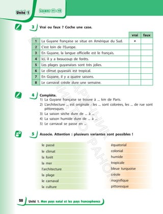 Leçons 11—12
Leçons 11—12
Unité 1. Mon pays natal et les pays francophones
3 Vrai ou faux ? Coche une case.
vrai faux
1 La Guyane française se situe en Amérique du Sud. 
2 C’est loin de l’Europe.
3 En Guyane, la langue officielle est le français.
4 Ici, il y a beaucoup de forêts.
5 Les plages guyanaises sont très jolies.
6 Le climat guyanais est tropical.
7 En Guyane, il y a quatre saisons.
8 Le carnaval créole dure une semaine.
4 Complète.
1) La Guyane française se trouve à ... km de Paris.
2) L’architecture ... est originale : les ... sont colorées, les ... de rue sont
pittoresques.
3) La saison sèche dure de ... à ...
4) La saison humide dure de ... à ...
5) Le carnaval se passe en ...
5 Associe. Attention : plusieurs variantes sont possibles !
le passé
le climat
la forêt
la mer
l’architecture
la plage
le carnaval
la culture
équatorial
colonial
humide
tropicale
bleue turquoise
créole
magnifique
pittoresque
Unité 1
Unité 1
20
П
і
д
р
у
ч
н
и
к
В
и
д
а
в
н
и
ц
т
в
о
"
Р
а
н
о
к
"
 