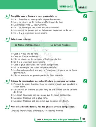 Leçons 11—12
Leçons 11—12
Unité 1. Mon pays natal et les pays francophones
6 Complète avec « Guyane » ou « guyanais(e) ».
1) La ... française est une grande région d’outre-mer.
2) La ... est située sur le continent d’Amérique du Sud.
3) La principale ville ..., c’est Cayenne.
4) En ... on remarque des traces du passé colonial.
5) Le carnaval de janvier est un événement important de la vie ...
6) En ... il y a seulement deux saisons.
7 Relie à une colonne.
La France métropolitaine La Guyane française
1,
1) C’est à 7 000 km de Paris.
2) C’est en Europe de l’Ouest.
3) Elle est située sur le continent d’Amérique du Sud.
4) Ici, il y a seulement deux saisons.
5) C’est le plus vaste pays de l’Union européenne.
6) Ici, on remarque des traces du passé colonial.
7) Les Français appellent leur pays « l’hexagone » à cause de sa forme
géométrique.
8) Elle est couverte en grande partie de forêt tropicale.
8 Entoure la comparaison des adjectifs dans les phrases suivantes.
1) Pendant la saison humide, l’eau est moins chaude que pendant la
saison sèche.
2) Le carnaval en Guyane est plus long et plus coloré que le carnaval
de Brésil.
3) Le climat équatorial est plus doux que le climat continental.
4) La nature tropicale est la plus riche.
5) La nature tropicale est plus riche que la nature de désert.
9 Avec des adjectifs donnés, fais tes phrases avec la comparaison.
Long(ue), important(e), pittoresque, sec (sèche), humide
Unité 1
Unité 1
21
П
і
д
р
у
ч
н
и
к
В
и
д
а
в
н
и
ц
т
в
о
"
Р
а
н
о
к
"
 