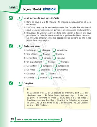 Unité 1. Mon pays natal et les pays francophones
RÉVISION
Leçons 13—14
1 Lis et devine de quel pays il s’agit.
1) Dans ce pays, il y a 18 régions : 13 régions métropolitaines et 5 en
outre-mer.
2) La Corse, c’est une île en Méditerranée. On l’appelle l’Ile de Beauté
pour ses eaux turquoise, ses paysages de montagne et châtaigniers.
3) Beaucoup de visiteurs arrivent dans cette région à l’ouest du pays
pour boire de l’eau de source minérale et profiter des bains thermaux.
En hiver, les amateurs des skis apprécient les stations de ski et les
pistes dans cette région.
2 Coche une case.
1) La langue ukrainien ukrainienne
2) Une région français française
3) Le territoire français française
4) Un département français française
5) La capitale européen européenne
6) Les villes ukrainiens ukrainiennes
7) Le climat sec sèche
8) La forêt tropical tropicale
3 Complète.
A.
1) Ma patrie, c’est ... 2) La capitale de l’Ukraine, c’est ... 3) Les
Ukrainiens sont ... 4) J’aime beaucoup mon pays ... 5) Au nord
du pays se trouvent les villes ... 6) Au sud, il y a les villes ...
7) À l’ouest, ce sont les villes ... 8) À l’est de l’Ukraine se trouvent
les villes ... 9) La mer Noire est au ... de l’Ukraine. 10) Les Carpates
sont à ... 11) J’habite ...
Unité 1
Unité 1
22
П
і
д
р
у
ч
н
и
к
В
и
д
а
в
н
и
ц
т
в
о
"
Р
а
н
о
к
"
 