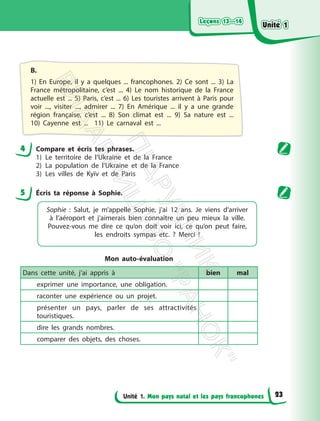 Leçons 13—14
Leçons 13—14
Unité 1. Mon pays natal et les pays francophones
B.
1) En Europe, il y a quelques ... francophones. 2) Ce sont ... 3) La
France métropolitaine, c’est ... 4) Le nom historique de la France
actuelle est ... 5) Paris, c’est ... 6) Les touristes arrivent à Paris pour
voir ..., visiter ..., admirer ... 7) En Amérique ... il y a une grande
région française, c’est ... 8) Son climat est ... 9) Sa nature est ...
10) Cayenne est ... 11) Le carnaval est ...
4 Compare et écris tes phrases.
1) Le territoire de l’Ukraine et de la France
2) La population de l’Ukraine et de la France
3) Les villes de Kyїv et de Paris
5 Éсris ta réponse à Sophie.
Sophie : Salut, je m’appelle Sophie, j’ai 12 ans. Je viens d’arriver
à l’aéroport et j’aimerais bien connaître un peu mieux la ville.
Pouvez-vous me dire ce qu’on doit voir ici, ce qu’on peut faire,
les endroits sympas etc. ? Merci !
Mon auto-évaluation
Dans cette unité, j’ai appris à bien mal
exprimer une importance, une obligation.
raconter une expérience ou un projet.
présenter un pays, parler de ses attractivités
touristiques.
dire les grands nombres.
comparer des objets, des choses.
Unité 1
Unité 1
23
П
і
д
р
у
ч
н
и
к
В
и
д
а
в
н
и
ц
т
в
о
"
Р
а
н
о
к
"
 