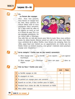 Unité 2. Les voyages
Leçons 15—16
1 Lis.
Le Forum des voyages
Alice Avec mes parents,
nous faisons un voyage tous
les étés. Nous partons en
voiture début août et nous
voyageons deux semaines.
On a déjà visité les villes et
les régions au nord, au sud
et à l’ouest du pays. On a vu
des paysages grandioses. On
est même allés à l’étranger.
Pour aller loin, on met des heures pour faire la route. Nous nous arrêtons
toutes les deux heures. Maman prend un café et moi avec mon frère,
nous achetons de la glace. Parfois, nous faisons du camping. Dans les
villes, papa loue une maison ou un appartement, on n’aime pas les
hôtels. Visiter un endroit inconnu, c’est génial ! J’attends notre prochain
voyage avec impatience !
2 As-tu compris ? Coche une ou des case(s) correcte(s).
1) Alice voyage avec sa famille ses copains une agence
touristique.
2) Alice voyage à l’étranger dans son pays dans sa
région.
3 Vrai ou faux ? Coche une case.
vrai faux
1 La famille voyage en été. 
2 Ils voyagent en train.
3 Ils partent en voyage pour une semaine.
4 Quand on va loin, il faut s’arrêter pour le repos.
5 Pendant leurs visites de ville, ils réservent un hôtel.
6 Alice adore voyager.
Unité 2
Unité 2
24
П
і
д
р
у
ч
н
и
к
В
и
д
а
в
н
и
ц
т
в
о
"
Р
а
н
о
к
"
 