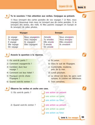 Leçons 15—16
Leçons 15—16
Unité 2. Les voyages
4 Tu te souviens ? Fais attention aux verbes. Conjugue au présent.
1) Vous (envoyer) des cartes postales de vos voyages ? 2) Non, nous
(voyager) beaucoup mais nous ne (envoyer) pas de cartes postales. 3) Je
(envoyer) des textos, des méls. 4) Mes parents (voyager) en Europe et
ils (envoyer) de jolies photos.
Voyager Envoyer
Je voyage
Tu voyages
Il voyage
Elle voyage
On voyage
Nous voyageons
Vous voyagez
Ils voyagent
Elles voyagent
J’envoie
Tu envoies
Elle envoie
Il envoie
On envoie
Nous envoyons
Vous envoyez
Elles envoient
Ils envoient
5 Associe la question à la réponse.
1) Où sont-ils partis ?
2) Comment voyagent-ils ?
3) Combien dure leur
voyage ?
4) Comment est leur hôtel ?
5) Pourquoi ont-ils choisi
l’Espagne ?
6) Quand vont-ils rentrer ?
a) En avion.
b) Dans le sud de l’Espagne.
c) Confortable, moderne,
près de la mer.
d) Lundi prochain.
e) Le climat est bon, les gens sont
sympas, la cuisine est délicieuse.
f) Trois semaines.
6 Observe les verbes et coche une case.
1) Où sont-ils partis ? une action au présent
une action au passé
une action au futur
2) Quand vont-ils rentrer ? une action au présent
une action au passé
une action au futur
Unité 2
Unité 2
25
П
і
д
р
у
ч
н
и
к
В
и
д
а
в
н
и
ц
т
в
о
"
Р
а
н
о
к
"
 