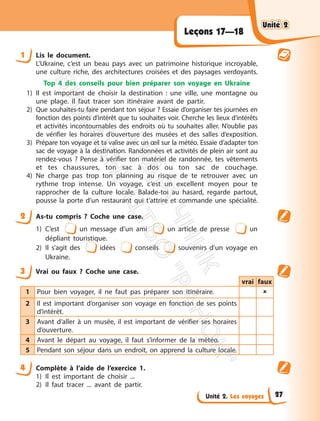 Unité 2. Les voyages
Leçons 17—18
1 Lis le document.
L’Ukraine, c’est un beau pays avec un patrimoine historique incroyable,
une culture riche, des architectures croisées et des paysages verdoyants.
Top 4 des conseils pour bien préparer son voyage en Ukraine
1) Il est important de choisir la destination : une ville, une montagne ou
une plage. Il faut tracer son itinéraire avant de partir.
2) Que souhaites-tu faire pendant ton séjour ? Essaie d’organiser tes journées en
fonction des points d’intérêt que tu souhaites voir. Cherche les lieux d’intérêts
et activités incontournables des endroits où tu souhaites aller. N’oublie pas
de vérifier les horaires d’ouverture des musées et des salles d’exposition.
3) Prépare ton voyage et ta valise avec un œil sur la météo. Essaie d’adapter ton
sac de voyage à la destination. Randonnées et activités de plein air sont au
rendez-vous ? Pense à vérifier ton matériel de randonnée, tes vêtements
et tes chaussures, ton sac à dos ou ton sac de couchage.
4) Ne charge pas trop ton planning au risque de te retrouver avec un
rythme trop intense. Un voyage, c’est un excellent moyen pour te
rapprocher de la culture locale. Balade-toi au hasard, regarde partout,
pousse la porte d’un restaurant qui t’attrire et commande une spécialité.
2 As-tu compris ? Coche une case.
1) C’est un message d’un ami un article de presse un
dépliant touristique.
2) Il s’agit des idées conseils souvenirs d’un voyage en
Ukraine.
3 Vrai ou faux ? Coche une case.
vrai faux
1 Pour bien voyager, il ne faut pas préparer son itinéraire. 
2 Il est important d’organiser son voyage en fonction de ses points
d’intérêt.
3 Avant d’aller à un musée, il est important de vérifier ses horaires
d’ouverture.
4 Avant le départ au voyage, il faut s’informer de la météo.
5 Pendant son séjour dans un endroit, on apprend la culture locale.
4 Complète à l’aide de l’exercice 1.
1) Il est important de choisir ...
2) Il faut tracer ... avant de partir.
Unité 2
Unité 2
27
П
і
д
р
у
ч
н
и
к
В
и
д
а
в
н
и
ц
т
в
о
"
Р
а
н
о
к
"
 