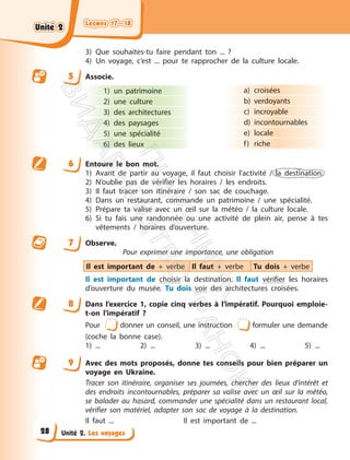 Leçons 17—18
Leçons 17—18
Unité 2. Les voyages
3) Que souhaites-tu faire pendant ton ... ?
4) Un voyage, c’est ... pour te rapprocher de la culture locale.
5 Associe.
1) un patrimoine
2) une culture
3) des architectures
4) des paysages
5) une spécialité
6) des lieux
a) croisées
b) verdoyants
c) incroyable
d) incontournables
e) locale
f) riche
6 Entoure le bon mot.
1) Avant de partir au voyage, il faut choisir l’activité / la destination.
2) N’oublie pas de vérifier les horaires / les endroits.
3) Il faut tracer son itinéraire / son sac de couchage.
4) Dans un restaurant, commande un patrimoine / une spécialité.
5) Prépare ta valise avec un œil sur la météo / la culture locale.
6) Si tu fais une randonnée ou une activité de plein air, pense à tes
vêtements / horaires d’ouverture.
7 Observe.
Pour exprimer une importance, une obligation
Il est important de + verbe Il faut + verbe Tu dois + verbe
Il est important de choisir la destination. Il faut vérifier les horaires
d’ouverture du musée. Tu dois voir des architectures croisées.
8 Dans l’exercice 1, copie cinq verbes à l’impératif. Pourquoi emploie-
t-on l’impératif ?
Pour donner un conseil, une instruction formuler une demande
(coche la bonne case).
1) ... 2) ... 3) ... 4) ... 5) ...
9 Avec des mots proposés, donne tes conseils pour bien préparer un
voyage en Ukraine.
Tracer son itinéraire, organiser ses journées, chercher des lieux d’intérêt et
des endroits incontournables, préparer sa valise avec un œil sur la météo,
se balader au hasard, commander une spécialité dans un restaurant local,
vérifier son matériel, adapter son sac de voyage à la destination.
Il faut ... Il est important de ...
Unité 2
Unité 2
28
П
і
д
р
у
ч
н
и
к
В
и
д
а
в
н
и
ц
т
в
о
"
Р
а
н
о
к
"
 